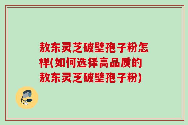 敖东灵芝破壁孢子粉怎样(如何选择高品质的敖东灵芝破壁孢子粉)