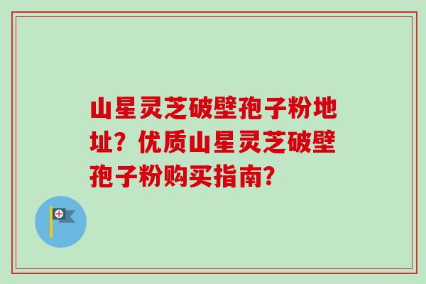 山星灵芝破壁孢子粉地址?优质山星灵芝破壁孢子粉购买指南? 山星灵芝破壁孢子粉地址?优质山星灵芝破壁孢子粉购买指南?