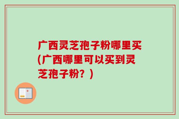 广西灵芝孢子粉哪里买(广西哪里可以买到灵芝孢子粉?) 广西灵芝孢子粉哪里买(广西哪里可以买到灵芝孢子粉?)
