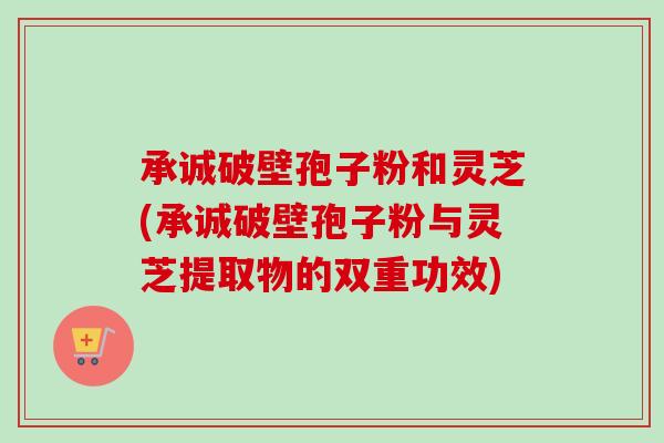 承诚破壁孢子粉和灵芝(承诚破壁孢子粉与灵芝提取物的双重功效) 承诚破壁孢子粉和灵芝(承诚破壁孢子粉与灵芝提取物的双重功效)
