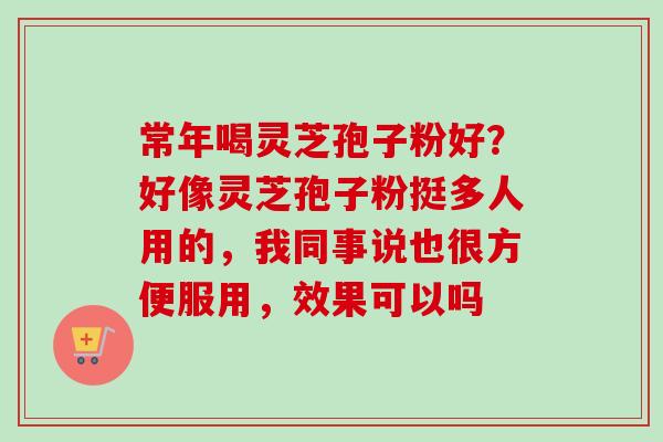 常年喝灵芝孢子粉好?好像灵芝孢子粉挺多人用的,我同事说也很方便服用,效果可以吗 常年喝灵芝孢子粉好?好像灵芝孢子粉挺多人用的,我同事说也很方便服用,效果可以吗