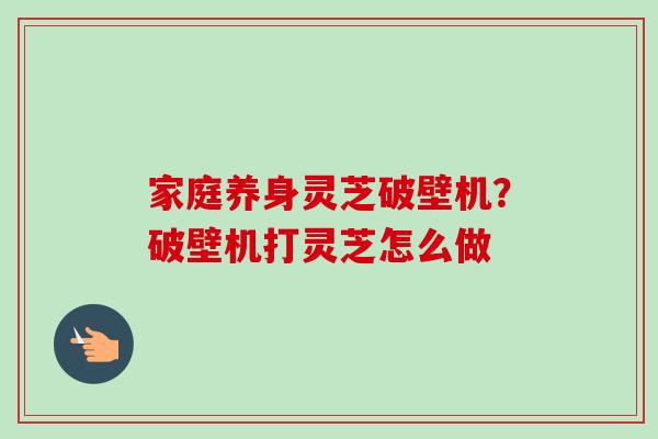 家庭养身灵芝破壁机?破壁机打灵芝怎么做 家庭养身灵芝破壁机?破壁机打灵芝怎么做