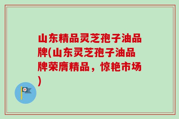 山东精品灵芝孢子油品牌(山东灵芝孢子油品牌荣膺精品,惊艳市场) 山东精品灵芝孢子油品牌(山东灵芝孢子油品牌荣膺精品,惊艳市场)