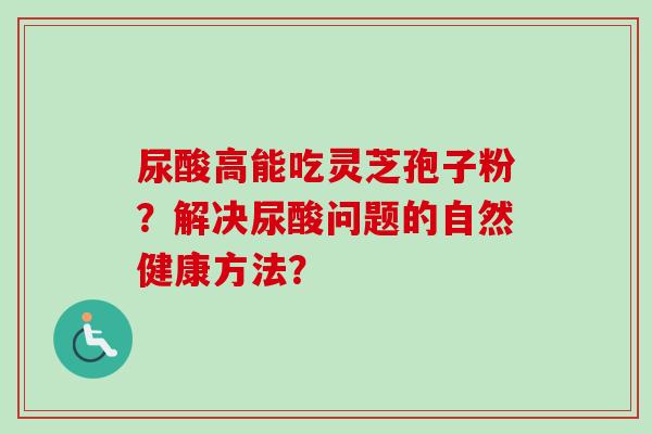 尿酸高能吃灵芝孢子粉?解决尿酸问题的自然健康方法? 尿酸高能吃灵芝孢子粉?解决尿酸问题的自然健康方法?