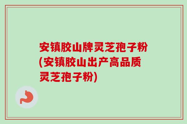 安镇胶山牌灵芝孢子粉(安镇胶山出产高品质灵芝孢子粉)
