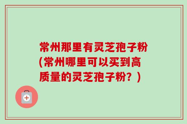 常州那里有灵芝孢子粉(常州哪里可以买到高质量的灵芝孢子粉?) 常州那里有灵芝孢子粉(常州哪里可以买到高质量的灵芝孢子粉?)