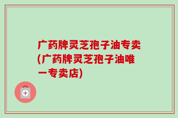 广药牌灵芝孢子油专卖(广药牌灵芝孢子油专卖店) 广药牌灵芝孢子油专卖(广药牌灵芝孢子油专卖店)