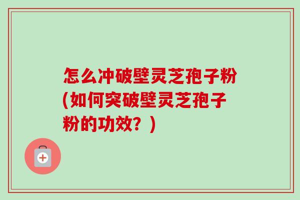 怎么冲破壁灵芝孢子粉(如何突破壁灵芝孢子粉的功效？)