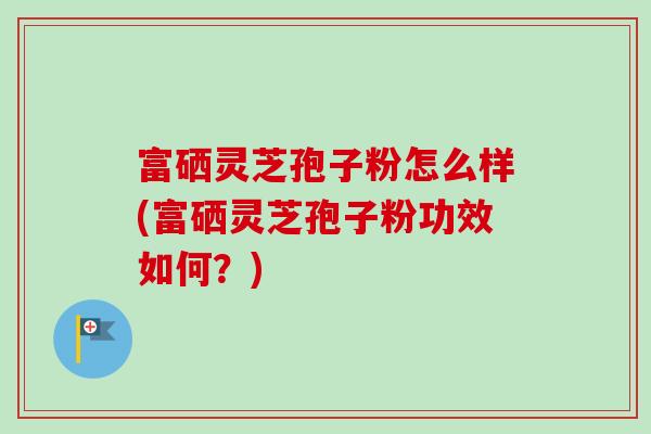 富硒灵芝孢子粉怎么样(富硒灵芝孢子粉功效如何？)