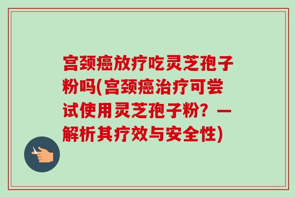 宫颈吃灵芝孢子粉吗(宫颈可尝试使用灵芝孢子粉?—解析其疗效与安全性) 宫颈吃灵芝孢子粉吗(宫颈可尝试使用灵芝孢子粉?—解析其疗效与安全性)