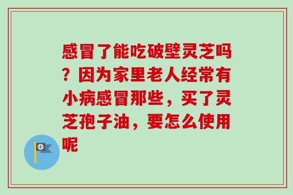 了能吃破壁灵芝吗?因为家里老人经常有小那些,买了灵芝孢子油,要怎么使用呢 了能吃破壁灵芝吗?因为家里老人经常有小那些,买了灵芝孢子油,要怎么使用呢