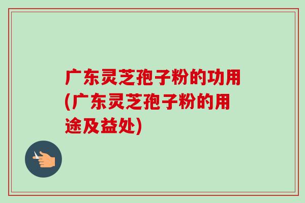 广东灵芝孢子粉的功用(广东灵芝孢子粉的用途及益处) 广东灵芝孢子粉的功用(广东灵芝孢子粉的用途及益处)