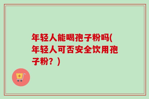 年轻人能喝孢子粉吗(年轻人可否安全饮用孢子粉?) 年轻人能喝孢子粉吗(年轻人可否安全饮用孢子粉?)