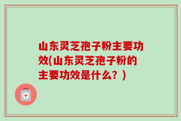 山东灵芝孢子粉主要功效(山东灵芝孢子粉的主要功效是什么?) 山东灵芝孢子粉主要功效(山东灵芝孢子粉的主要功效是什么?)