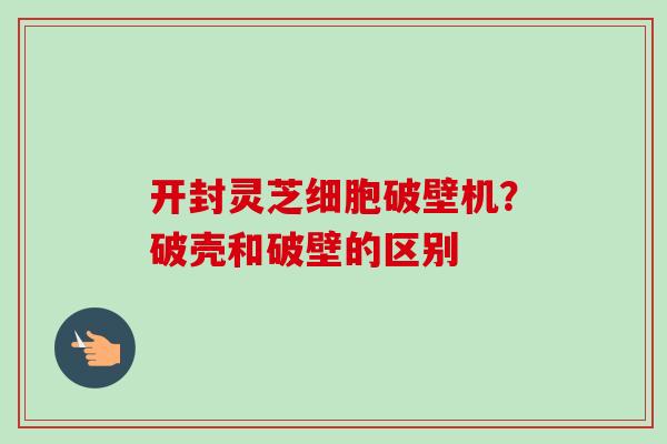 开封灵芝细胞破壁机?破壳和破壁的区别 开封灵芝细胞破壁机?破壳和破壁的区别