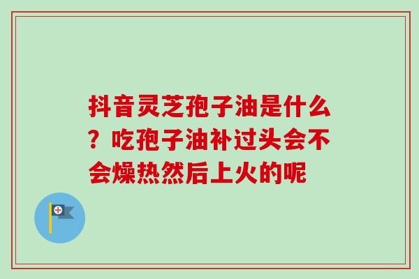 抖音灵芝孢子油是什么？吃孢子油补过头会不会燥热然后上火的呢