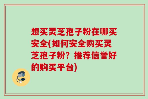 想买灵芝孢子粉在哪买安全(如何安全购买灵芝孢子粉?推荐信誉好的购买平台) 想买灵芝孢子粉在哪买安全(如何安全购买灵芝孢子粉?推荐信誉好的购买平台)