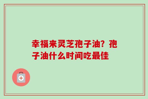 幸福来灵芝孢子油?孢子油什么时间吃佳 幸福来灵芝孢子油?孢子油什么时间吃佳