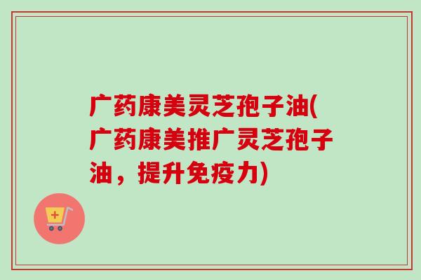 广药康美灵芝孢子油(广药康美推广灵芝孢子油,提升免疫力) 广药康美灵芝孢子油(广药康美推广灵芝孢子油,提升免疫力)