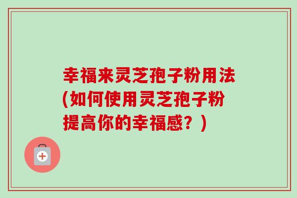 幸福来灵芝孢子粉用法(如何使用灵芝孢子粉提高你的幸福感?) 幸福来灵芝孢子粉用法(如何使用灵芝孢子粉提高你的幸福感?)