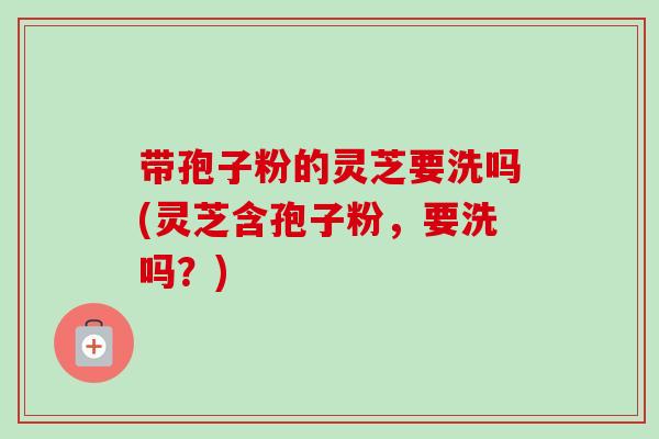 带孢子粉的灵芝要洗吗(灵芝含孢子粉,要洗吗?) 带孢子粉的灵芝要洗吗(灵芝含孢子粉,要洗吗?)