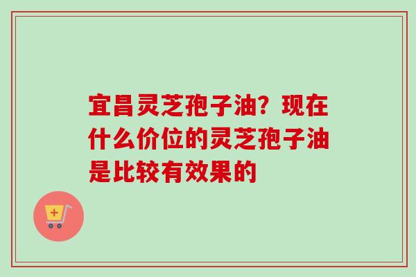 宜昌灵芝孢子油?现在什么价位的灵芝孢子油是比较有效果的 宜昌灵芝孢子油?现在什么价位的灵芝孢子油是比较有效果的
