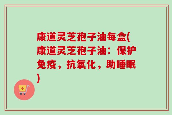 康道灵芝孢子油每盒(康道灵芝孢子油:保护免疫,,助) 康道灵芝孢子油每盒(康道灵芝孢子油:保护免疫,,助)