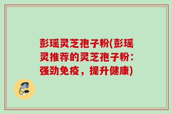 彭瑶灵芝孢子粉(彭瑶灵推荐的灵芝孢子粉:强劲免疫,提升健康) 彭瑶灵芝孢子粉(彭瑶灵推荐的灵芝孢子粉:强劲免疫,提升健康)