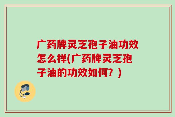 广药牌灵芝孢子油功效怎么样(广药牌灵芝孢子油的功效如何?) 广药牌灵芝孢子油功效怎么样(广药牌灵芝孢子油的功效如何?)