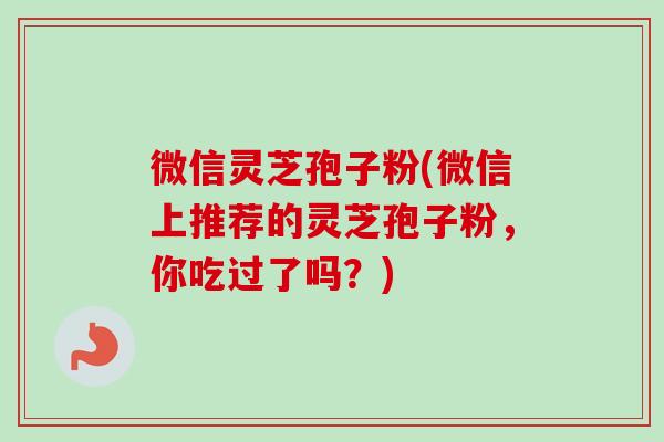 微信灵芝孢子粉(微信上推荐的灵芝孢子粉，你吃过了吗？)
