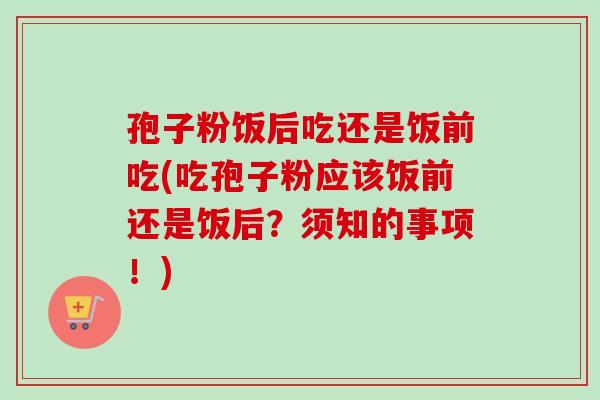 孢子粉饭后吃还是饭前吃(吃孢子粉应该饭前还是饭后?须知的事项!) 孢子粉饭后吃还是饭前吃(吃孢子粉应该饭前还是饭后?须知的事项!)