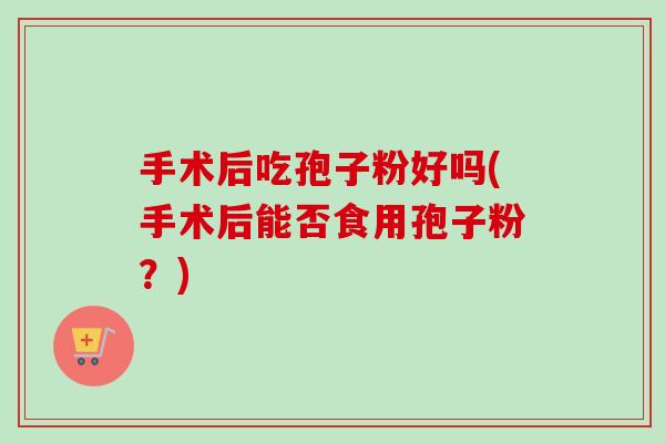 手术后吃孢子粉好吗(手术后能否食用孢子粉?) 手术后吃孢子粉好吗(手术后能否食用孢子粉?)