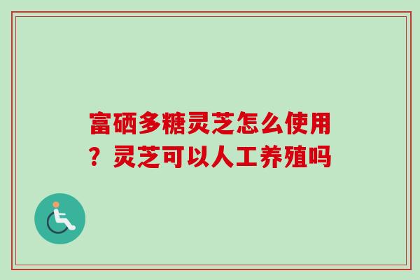 富硒多糖灵芝怎么使用?灵芝可以人工养殖吗 富硒多糖灵芝怎么使用?灵芝可以人工养殖吗