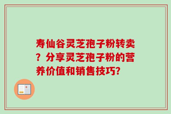 寿仙谷灵芝孢子粉转卖?分享灵芝孢子粉的营养价值和销售技巧? 寿仙谷灵芝孢子粉转卖?分享灵芝孢子粉的营养价值和销售技巧?