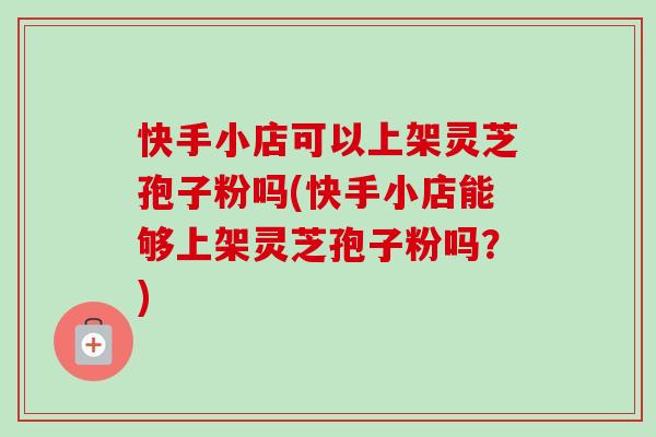 快手小店可以上架灵芝孢子粉吗(快手小店能够上架灵芝孢子粉吗?) 快手小店可以上架灵芝孢子粉吗(快手小店能够上架灵芝孢子粉吗?)