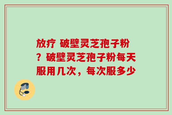 破壁灵芝孢子粉?破壁灵芝孢子粉每天服用几次,每次服多少 破壁灵芝孢子粉?破壁灵芝孢子粉每天服用几次,每次服多少