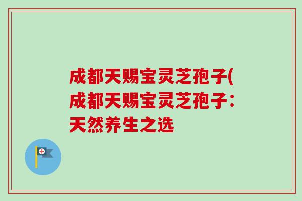 成都天赐宝灵芝孢子(成都天赐宝灵芝孢子:天然养生之选 成都天赐宝灵芝孢子(成都天赐宝灵芝孢子:天然养生之选