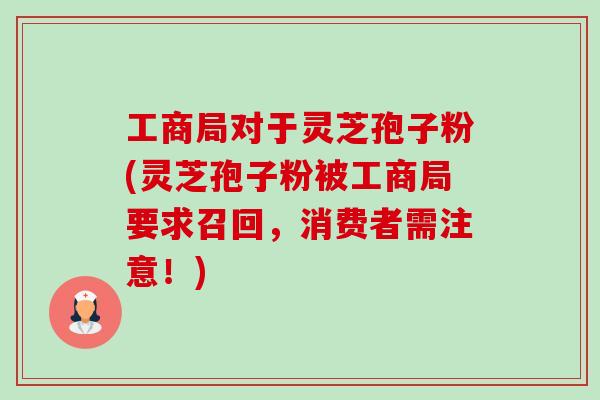 工商局对于灵芝孢子粉(灵芝孢子粉被工商局要求召回,消费者需注意!) 工商局对于灵芝孢子粉(灵芝孢子粉被工商局要求召回,消费者需注意!)