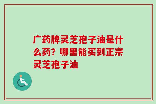 广药牌灵芝孢子油是什么药?哪里能买到正宗灵芝孢子油 广药牌灵芝孢子油是什么药?哪里能买到正宗灵芝孢子油