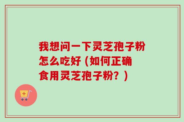 我想问一下灵芝孢子粉怎么吃好 (如何正确食用灵芝孢子粉?) 我想问一下灵芝孢子粉怎么吃好 (如何正确食用灵芝孢子粉?)