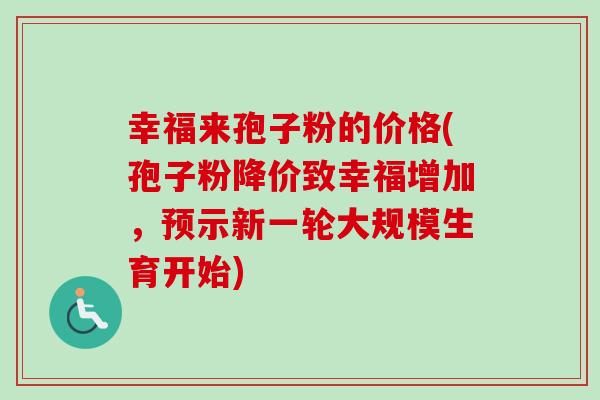 幸福来孢子粉的价格(孢子粉降价致幸福增加,预示新一轮大规模生育开始) 幸福来孢子粉的价格(孢子粉降价致幸福增加,预示新一轮大规模生育开始)