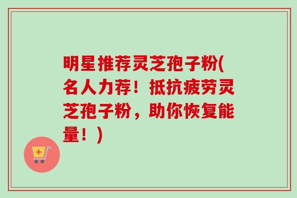 明星推荐灵芝孢子粉(名人力荐!抵灵芝孢子粉,助你恢复能量!) 明星推荐灵芝孢子粉(名人力荐!抵灵芝孢子粉,助你恢复能量!)