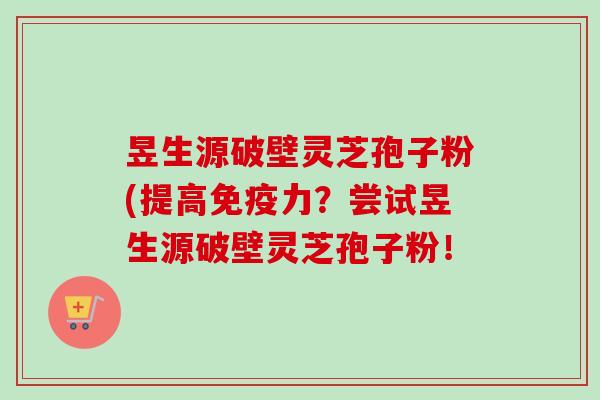 昱生源破壁灵芝孢子粉(提高免疫力?尝试昱生源破壁灵芝孢子粉! 昱生源破壁灵芝孢子粉(提高免疫力?尝试昱生源破壁灵芝孢子粉!