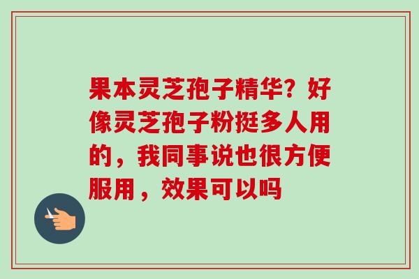 果本灵芝孢子精华?好像灵芝孢子粉挺多人用的,我同事说也很方便服用,效果可以吗 果本灵芝孢子精华?好像灵芝孢子粉挺多人用的,我同事说也很方便服用,效果可以吗