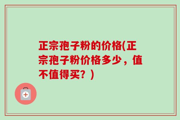 正宗孢子粉的价格(正宗孢子粉价格多少,值不值得买?) 正宗孢子粉的价格(正宗孢子粉价格多少,值不值得买?)