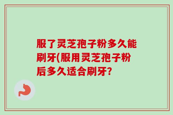 服了灵芝孢子粉多久能刷牙(服用灵芝孢子粉后多久适合刷牙? 服了灵芝孢子粉多久能刷牙(服用灵芝孢子粉后多久适合刷牙?
