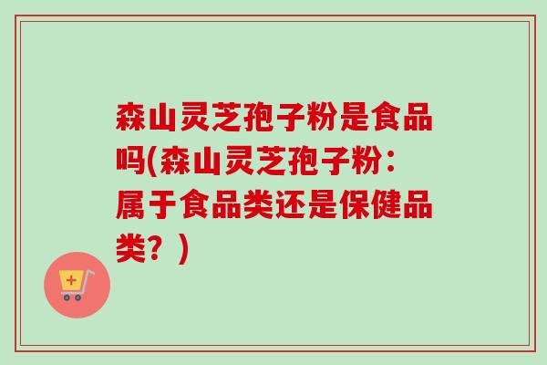 森山灵芝孢子粉是食品吗(森山灵芝孢子粉:属于食品类还是保健品类?) 森山灵芝孢子粉是食品吗(森山灵芝孢子粉:属于食品类还是保健品类?)