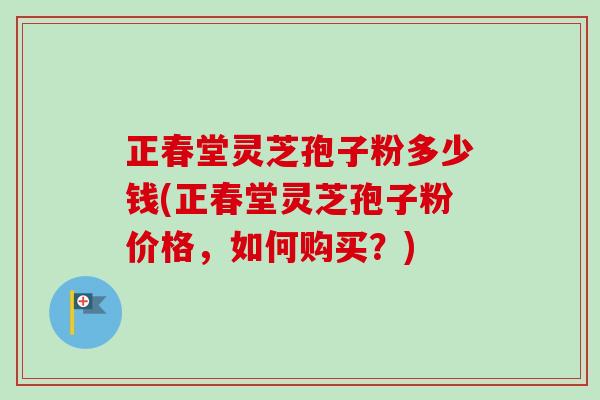 正春堂灵芝孢子粉多少钱(正春堂灵芝孢子粉价格,如何购买?) 正春堂灵芝孢子粉多少钱(正春堂灵芝孢子粉价格,如何购买?)