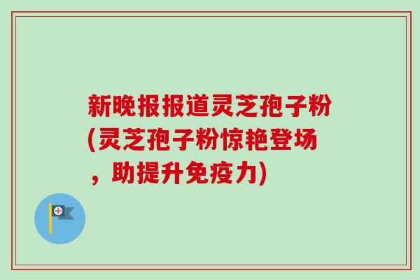 新晚报报道灵芝孢子粉(灵芝孢子粉惊艳登场,助提升免疫力) 新晚报报道灵芝孢子粉(灵芝孢子粉惊艳登场,助提升免疫力)