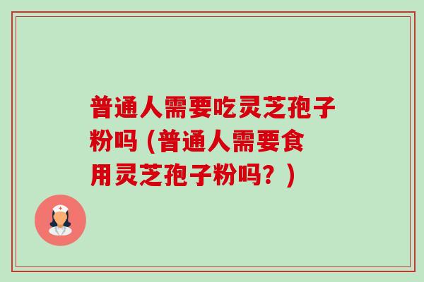 普通人需要吃灵芝孢子粉吗 (普通人需要食用灵芝孢子粉吗？)